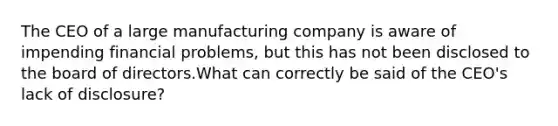 The CEO of a large manufacturing company is aware of impending financial problems, but this has not been disclosed to the board of directors.What can correctly be said of the CEO's lack of disclosure?