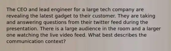 The CEO and lead engineer for a large tech company are revealing the latest gadget to their customer. They are taking and answering questions from their twitter feed during the presentation. There is a large audience in the room and a larger one watching the live video feed. What best describes the communication context?