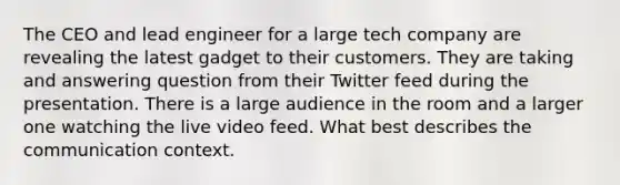 The CEO and lead engineer for a large tech company are revealing the latest gadget to their customers. They are taking and answering question from their Twitter feed during the presentation. There is a large audience in the room and a larger one watching the live video feed. What best describes the communication context.