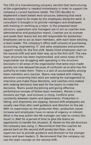 The CEO of a manufacturing company decides that restructuring of the organization is needed immediately in order to support the company's current business needs. The CEO decides to implement a team-based work structure, believing that work decisions need to be made by the employees doing the work. A consultant is brought in to provide managers and employees with training on working as a team. In the proposed team structure, supervisors and managers are to act as coaches over administrative and production teams. Coaches are to oversee and assist their teams but are still responsible for production. Employees are to act as team members, with each team electing a team leader. The company's office staff consists of purchasing, accounting, engineering, IT, and sales employees and provides support mostly for the first shift. Newly hired employees start on the second shift and work their way up to the first shift. The new team structure has been implemented, and some areas of the organization are struggling with operating in the structure. Decisions in all areas of the organization that were once made quickly are now delayed because of confusion as to who has the authority to make them. There is a lack of accountability among team members and coaches. Teams now tasked with making decisions concerning their work are waiting for management to intervene and make those decisions, and coaches once tasked with making decisions now wait for the teams to make the decisions. Teams avoid disciplining and giving effective performance reviews of fellow team members. Morale is low, tensions are high, and turnover is rising. Conflicts arise constantly between teams and departments. Production is falling, and shipments are slipping. Second shift employees are usually new hires who need guidance and direction on the job. With no supervision on the production floor, production issues increase and employees have no sense of urgency or interest. What is the best action the HR manager can take to correct this issue? A. Wait for a period of time to give the teams an opportunity to handle the situation. B. Revert to the old structure the company was using. C. Recommend that the coaches be placed back on the second shift production floor, not to supervise but to provide guidance and direction to the younger teams and team leaders. D. Recommend that the company not use the team concept on the second shift.