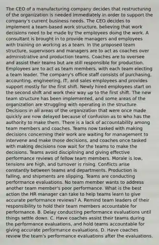 The CEO of a manufacturing company decides that restructuring of the organization is needed immediately in order to support the company's current business needs. The CEO decides to implement a team-based work structure, believing that work decisions need to be made by the employees doing the work. A consultant is brought in to provide managers and employees with training on working as a team. In the proposed team structure, supervisors and managers are to act as coaches over administrative and production teams. Coaches are to oversee and assist their teams but are still responsible for production. Employees are to act as team members, with each team electing a team leader. The company's office staff consists of purchasing, accounting, engineering, IT, and sales employees and provides support mostly for the first shift. Newly hired employees start on the second shift and work their way up to the first shift. The new team structure has been implemented, and some areas of the organization are struggling with operating in the structure. Decisions in all areas of the organization that were once made quickly are now delayed because of confusion as to who has the authority to make them. There is a lack of accountability among team members and coaches. Teams now tasked with making decisions concerning their work are waiting for management to intervene and make those decisions, and coaches once tasked with making decisions now wait for the teams to make the decisions. Teams avoid disciplining and giving effective performance reviews of fellow team members. Morale is low, tensions are high, and turnover is rising. Conflicts arise constantly between teams and departments. Production is falling, and shipments are slipping. Teams are conducting performance evaluations. No team member wants to address another team member's poor performance. What is the best action the HR manager can take to help teams learn to give accurate performance reviews? A. Remind team leaders of their responsibility to hold their team members accountable for performance. B. Delay conducting performance evaluations until things settle down. C. Have coaches assist their teams during the performance evaluations, and hold teams accountable for giving accurate performance evaluations. D. Have coaches review the team's performance evaluations after the evaluations.