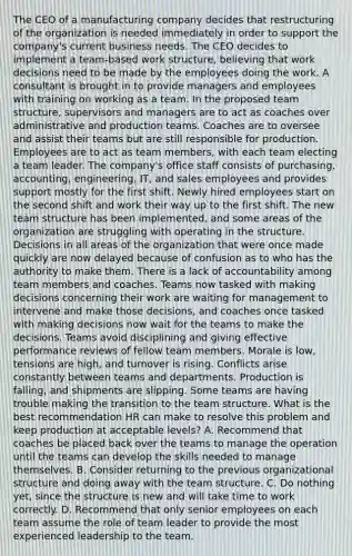 The CEO of a manufacturing company decides that restructuring of the organization is needed immediately in order to support the company's current business needs. The CEO decides to implement a team-based work structure, believing that work decisions need to be made by the employees doing the work. A consultant is brought in to provide managers and employees with training on working as a team. In the proposed team structure, supervisors and managers are to act as coaches over administrative and production teams. Coaches are to oversee and assist their teams but are still responsible for production. Employees are to act as team members, with each team electing a team leader. The company's office staff consists of purchasing, accounting, engineering, IT, and sales employees and provides support mostly for the first shift. Newly hired employees start on the second shift and work their way up to the first shift. The new team structure has been implemented, and some areas of the organization are struggling with operating in the structure. Decisions in all areas of the organization that were once made quickly are now delayed because of confusion as to who has the authority to make them. There is a lack of accountability among team members and coaches. Teams now tasked with making decisions concerning their work are waiting for management to intervene and make those decisions, and coaches once tasked with making decisions now wait for the teams to make the decisions. Teams avoid disciplining and giving effective performance reviews of fellow team members. Morale is low, tensions are high, and turnover is rising. Conflicts arise constantly between teams and departments. Production is falling, and shipments are slipping. Some teams are having trouble making the transition to the team structure. What is the best recommendation HR can make to resolve this problem and keep production at acceptable levels? A. Recommend that coaches be placed back over the teams to manage the operation until the teams can develop the skills needed to manage themselves. B. Consider returning to the previous organizational structure and doing away with the team structure. C. Do nothing yet, since the structure is new and will take time to work correctly. D. Recommend that only senior employees on each team assume the role of team leader to provide the most experienced leadership to the team.