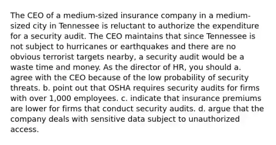 The CEO of a medium-sized insurance company in a medium-sized city in Tennessee is reluctant to authorize the expenditure for a security audit. The CEO maintains that since Tennessee is not subject to hurricanes or earthquakes and there are no obvious terrorist targets nearby, a security audit would be a waste time and money. As the director of HR, you should a. agree with the CEO because of the low probability of security threats. b. point out that OSHA requires security audits for firms with over 1,000 employees. c. indicate that insurance premiums are lower for firms that conduct security audits. d. argue that the company deals with sensitive data subject to unauthorized access.