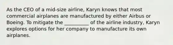 As the CEO of a mid-size airline, Karyn knows that most commercial airplanes are manufactured by either Airbus or Boeing. To mitigate the __________ of the airline industry, Karyn explores options for her company to manufacture its own airplanes.