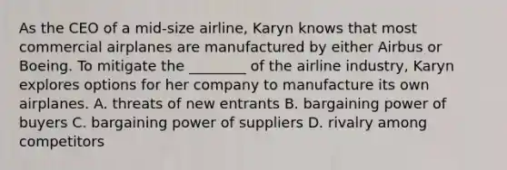 As the CEO of a mid-size airline, Karyn knows that most commercial airplanes are manufactured by either Airbus or Boeing. To mitigate the ________ of the airline industry, Karyn explores options for her company to manufacture its own airplanes. A. threats of new entrants B. bargaining power of buyers C. bargaining power of suppliers D. rivalry among competitors