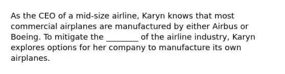 As the CEO of a mid-size airline, Karyn knows that most commercial airplanes are manufactured by either Airbus or Boeing. To mitigate the ________ of the airline industry, Karyn explores options for her company to manufacture its own airplanes.