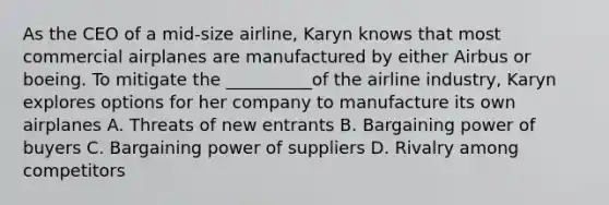 As the CEO of a mid-size airline, Karyn knows that most commercial airplanes are manufactured by either Airbus or boeing. To mitigate the __________of the airline industry, Karyn explores options for her company to manufacture its own airplanes A. Threats of new entrants B. Bargaining power of buyers C. Bargaining power of suppliers D. Rivalry among competitors