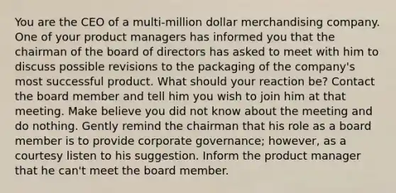 You are the CEO of a multi-million dollar merchandising company. One of your product managers has informed you that the chairman of the board of directors has asked to meet with him to discuss possible revisions to the packaging of the company's most successful product. What should your reaction be? Contact the board member and tell him you wish to join him at that meeting. Make believe you did not know about the meeting and do nothing. Gently remind the chairman that his role as a board member is to provide corporate governance; however, as a courtesy listen to his suggestion. Inform the product manager that he can't meet the board member.