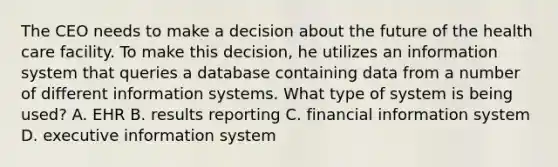 The CEO needs to make a decision about the future of the health care facility. To make this decision, he utilizes an information system that queries a database containing data from a number of different information systems. What type of system is being used? A. EHR B. results reporting C. financial information system D. executive information system