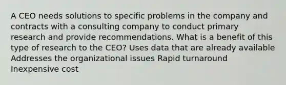 A CEO needs solutions to specific problems in the company and contracts with a consulting company to conduct primary research and provide recommendations. What is a benefit of this type of research to the CEO? Uses data that are already available Addresses the organizational issues Rapid turnaround Inexpensive cost