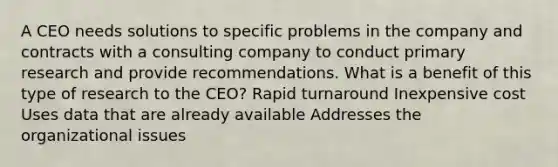 A CEO needs solutions to specific problems in the company and contracts with a consulting company to conduct primary research and provide recommendations. What is a benefit of this type of research to the CEO? Rapid turnaround Inexpensive cost Uses data that are already available Addresses the organizational issues