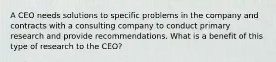 A CEO needs solutions to specific problems in the company and contracts with a consulting company to conduct primary research and provide recommendations. What is a benefit of this type of research to the CEO?