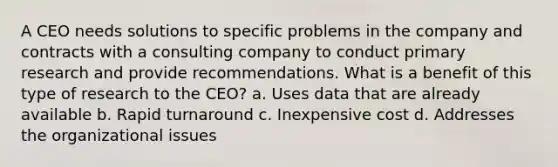 A CEO needs solutions to specific problems in the company and contracts with a consulting company to conduct primary research and provide recommendations. What is a benefit of this type of research to the CEO? a. Uses data that are already available b. Rapid turnaround c. Inexpensive cost d. Addresses the organizational issues