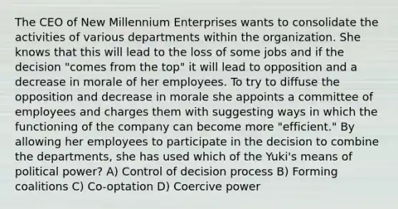 The CEO of New Millennium Enterprises wants to consolidate the activities of various departments within the organization. She knows that this will lead to the loss of some jobs and if the decision "comes from the top" it will lead to opposition and a decrease in morale of her employees. To try to diffuse the opposition and decrease in morale she appoints a committee of employees and charges them with suggesting ways in which the functioning of the company can become more "efficient." By allowing her employees to participate in the decision to combine the departments, she has used which of the Yuki's means of political power? A) Control of decision process B) Forming coalitions C) Co-optation D) Coercive power