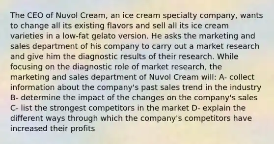 The CEO of Nuvol Cream, an ice cream specialty company, wants to change all its existing flavors and sell all its ice cream varieties in a low-fat gelato version. He asks the marketing and sales department of his company to carry out a market research and give him the diagnostic results of their research. While focusing on the diagnostic role of market research, the marketing and sales department of Nuvol Cream will:​ A- collect information about the company's past sales trend in the industry B- determine the impact of the changes on the company's sales C- list the strongest competitors in the market D- explain the different ways through which the company's competitors have increased their profits