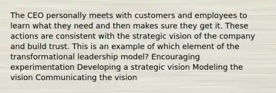 The CEO personally meets with customers and employees to learn what they need and then makes sure they get it. These actions are consistent with the strategic vision of the company and build trust. This is an example of which element of the <a href='https://www.questionai.com/knowledge/kWXmQYRDZ1-transformational-leadership' class='anchor-knowledge'>transformational leadership</a> model? Encouraging experimentation Developing a strategic vision Modeling the vision Communicating the vision