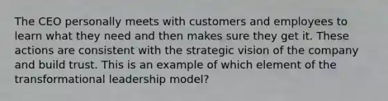 The CEO personally meets with customers and employees to learn what they need and then makes sure they get it. These actions are consistent with the strategic vision of the company and build trust. This is an example of which element of the transformational leadership model?