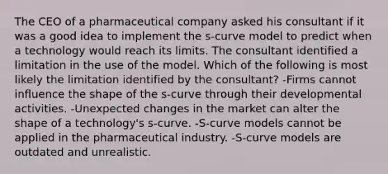 The CEO of a pharmaceutical company asked his consultant if it was a good idea to implement the s-curve model to predict when a technology would reach its limits. The consultant identified a limitation in the use of the model. Which of the following is most likely the limitation identified by the consultant? -Firms cannot influence the shape of the s-curve through their developmental activities. -Unexpected changes in the market can alter the shape of a technology's s-curve. -S-curve models cannot be applied in the pharmaceutical industry. -S-curve models are outdated and unrealistic.