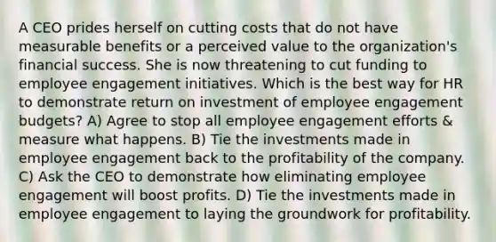 A CEO prides herself on cutting costs that do not have measurable benefits or a perceived value to the organization's financial success. She is now threatening to cut funding to employee engagement initiatives. Which is the best way for HR to demonstrate return on investment of employee engagement budgets? A) Agree to stop all employee engagement efforts & measure what happens. B) Tie the investments made in employee engagement back to the profitability of the company. C) Ask the CEO to demonstrate how eliminating employee engagement will boost profits. D) Tie the investments made in employee engagement to laying the groundwork for profitability.