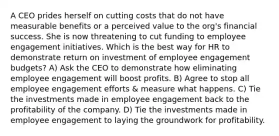 A CEO prides herself on cutting costs that do not have measurable benefits or a perceived value to the org's financial success. She is now threatening to cut funding to employee engagement initiatives. Which is the best way for HR to demonstrate return on investment of employee engagement budgets? A) Ask the CEO to demonstrate how eliminating employee engagement will boost profits. B) Agree to stop all employee engagement efforts & measure what happens. C) Tie the investments made in employee engagement back to the profitability of the company. D) Tie the investments made in employee engagement to laying the groundwork for profitability.