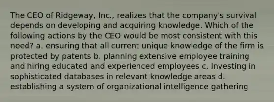 The CEO of Ridgeway, Inc., realizes that the company's survival depends on developing and acquiring knowledge. Which of the following actions by the CEO would be most consistent with this need? a. ensuring that all current unique knowledge of the firm is protected by patents b. planning extensive employee training and hiring educated and experienced employees c. investing in sophisticated databases in relevant knowledge areas d. establishing a system of organizational intelligence gathering