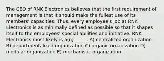 The CEO of RNK Electronics believes that the first requirement of management is that it should make the fullest use of its members' capacities. Thus, every employee's job at RNK Electronics is as minimally defined as possible so that it shapes itself to the employees' special abilities and initiative. RNK Electronics most likely is a(n) _____. A) centralized organization B) departmentalized organization C) organic organization D) modular organization E) mechanistic organization