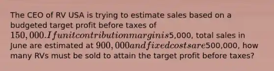 The CEO of RV USA is trying to estimate sales based on a budgeted target profit before taxes of 150,000. If unit contribution margin is5,000, total sales in June are estimated at 900,000 and fixed costs are500,000, how many RVs must be sold to attain the target profit before taxes?