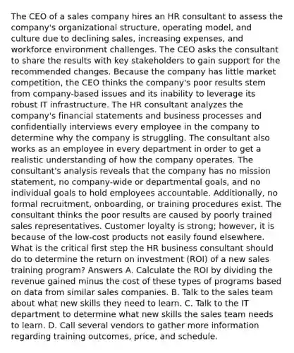 The CEO of a sales company hires an HR consultant to assess the company's organizational structure, operating model, and culture due to declining sales, increasing expenses, and workforce environment challenges. The CEO asks the consultant to share the results with key stakeholders to gain support for the recommended changes. Because the company has little market competition, the CEO thinks the company's poor results stem from company-based issues and its inability to leverage its robust IT infrastructure. The HR consultant analyzes the company's financial statements and business processes and confidentially interviews every employee in the company to determine why the company is struggling. The consultant also works as an employee in every department in order to get a realistic understanding of how the company operates. The consultant's analysis reveals that the company has no mission statement, no company-wide or departmental goals, and no individual goals to hold employees accountable. Additionally, no formal recruitment, onboarding, or training procedures exist. The consultant thinks the poor results are caused by poorly trained sales representatives. Customer loyalty is strong; however, it is because of the low-cost products not easily found elsewhere. What is the critical first step the HR business consultant should do to determine the return on investment (ROI) of a new sales training program? Answers A. Calculate the ROI by dividing the revenue gained minus the cost of these types of programs based on data from similar sales companies. B. Talk to the sales team about what new skills they need to learn. C. Talk to the IT department to determine what new skills the sales team needs to learn. D. Call several vendors to gather more information regarding training outcomes, price, and schedule.