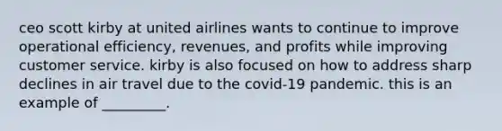 ceo scott kirby at united airlines wants to continue to improve operational​ efficiency, revenues, and profits while improving customer service. kirby is also focused on how to address sharp declines in air travel due to the​ covid-19 pandemic. this is an example of​ _________.