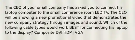 The CEO of your small company has asked you to connect his laptop computer to the small conference room LED TV. The CEO will be showing a new promotional video that demonstrates the new company strategy through images and sound. Which of the following cable types would work BEST for connecting his laptop to the display? Composite DVI HDMI VGA