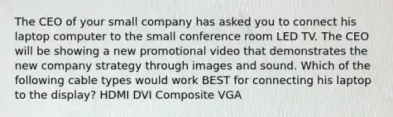 The CEO of your small company has asked you to connect his laptop computer to the small conference room LED TV. The CEO will be showing a new promotional video that demonstrates the new company strategy through images and sound. Which of the following cable types would work BEST for connecting his laptop to the display? HDMI DVI Composite VGA