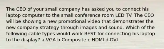 The CEO of your small company has asked you to connect his laptop computer to the small conference room LED TV. The CEO will be showing a new promotional video that demonstrates the new company strategy through images and sound. Which of the following cable types would work BEST for connecting his laptop to the display? a.VGA b.Composite c.HDMI d.DVI