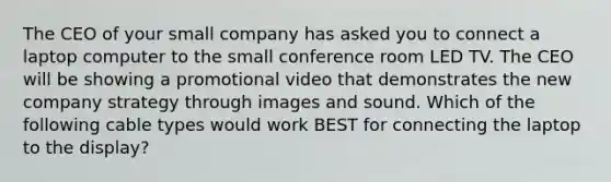 The CEO of your small company has asked you to connect a laptop computer to the small conference room LED TV. The CEO will be showing a promotional video that demonstrates the new company strategy through images and sound. Which of the following cable types would work BEST for connecting the laptop to the display?