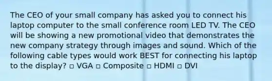 The CEO of your small company has asked you to connect his laptop computer to the small conference room LED TV. The CEO will be showing a new promotional video that demonstrates the new company strategy through images and sound. Which of the following cable types would work BEST for connecting his laptop to the display? ▫ VGA ▫ Composite ▫ HDMI ▫ DVI