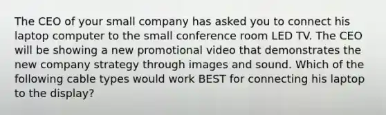 The CEO of your small company has asked you to connect his laptop computer to the small conference room LED TV. The CEO will be showing a new promotional video that demonstrates the new company strategy through images and sound. Which of the following cable types would work BEST for connecting his laptop to the display?