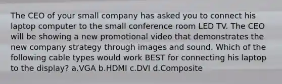 The CEO of your small company has asked you to connect his laptop computer to the small conference room LED TV. The CEO will be showing a new promotional video that demonstrates the new company strategy through images and sound. Which of the following cable types would work BEST for connecting his laptop to the display? a.VGA b.HDMI c.DVI d.Composite