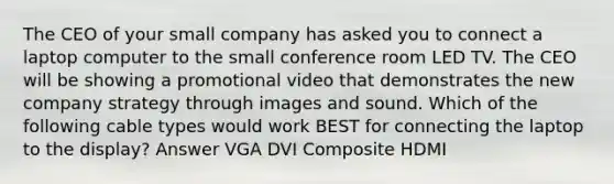 The CEO of your small company has asked you to connect a laptop computer to the small conference room LED TV. The CEO will be showing a promotional video that demonstrates the new company strategy through images and sound. Which of the following cable types would work BEST for connecting the laptop to the display? Answer VGA DVI Composite HDMI