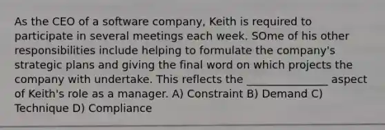 As the CEO of a software company, Keith is required to participate in several meetings each week. SOme of his other responsibilities include helping to formulate the company's strategic plans and giving the final word on which projects the company with undertake. This reflects the _______________ aspect of Keith's role as a manager. A) Constraint B) Demand C) Technique D) Compliance