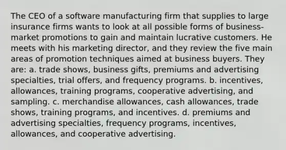 The CEO of a software manufacturing firm that supplies to large insurance firms wants to look at all possible forms of business-market promotions to gain and maintain lucrative customers. He meets with his marketing director, and they review the five main areas of promotion techniques aimed at business buyers. They are: a. trade shows, business gifts, premiums and advertising specialties, trial offers, and frequency programs. b. incentives, allowances, training programs, cooperative advertising, and sampling. c. merchandise allowances, cash allowances, trade shows, training programs, and incentives. d. premiums and advertising specialties, frequency programs, incentives, allowances, and cooperative advertising.