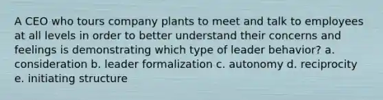 A CEO who tours company plants to meet and talk to employees at all levels in order to better understand their concerns and feelings is demonstrating which type of leader behavior? a. consideration b. leader formalization c. autonomy d. reciprocity e. initiating structure