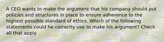 A CEO wants to make the argument that his company should put policies and structures in place to ensure adherence to the highest possible standard of ethics. Which of the following statements could he correctly use to make his argument? Check all that apply