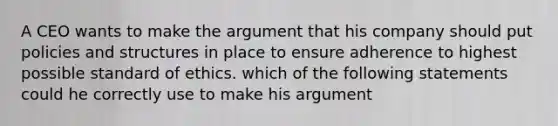 A CEO wants to make the argument that his company should put policies and structures in place to ensure adherence to highest possible standard of ethics. which of the following statements could he correctly use to make his argument