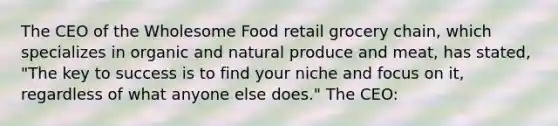 The CEO of the Wholesome Food retail grocery chain, which specializes in organic and natural produce and meat, has stated, "The key to success is to find your niche and focus on it, regardless of what anyone else does." The CEO: