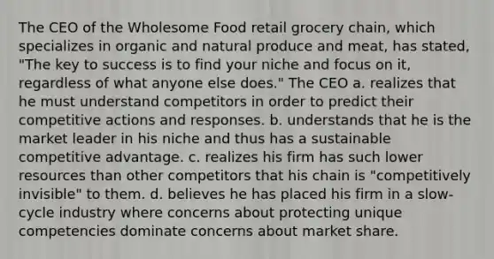 The CEO of the Wholesome Food retail grocery chain, which specializes in organic and natural produce and meat, has stated, "The key to success is to find your niche and focus on it, regardless of what anyone else does." The CEO a. realizes that he must understand competitors in order to predict their competitive actions and responses. b. understands that he is the market leader in his niche and thus has a sustainable competitive advantage. c. realizes his firm has such lower resources than other competitors that his chain is "competitively invisible" to them. d. believes he has placed his firm in a slow-cycle industry where concerns about protecting unique competencies dominate concerns about market share.