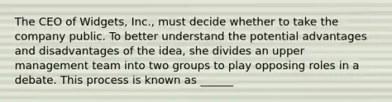 The CEO of Widgets, Inc., must decide whether to take the company public. To better understand the potential advantages and disadvantages of the idea, she divides an upper management team into two groups to play opposing roles in a debate. This process is known as ______