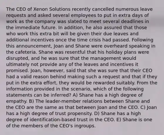 The CEO of Xenon Solutions recently cancelled numerous leave requests and asked several employees to put in extra days of work as the company was slated to meet several deadlines in the immediate future. In addition, he also assured that those who work this extra bit will be given their due leaves and additional incentives once the time crisis had passed. Following this announcement, Joan and Shane were overheard speaking in the cafeteria. Shane was resentful that his holiday plans were disrupted, and he was sure that the management would ultimately not provide any of the leaves and incentives it promised. Joan, however, said that she was sure that their CEO had a valid reason behind making such a request and that if they put in the extra effort, they would be rewarded suitably. From the information provided in the scenario, which of the following statements can be inferred? A) Shane has a high degree of empathy. B) The leader-member relations between Shane and the CEO are the same as that between Joan and the CEO. C) Joan has a high degree of trust propensity. D) Shane has a high degree of identification-based trust in the CEO. E) Shane is one of the members of the CEO's ingroups.