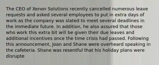 The CEO of Xenon Solutions recently cancelled numerous leave requests and asked several employees to put in extra days of work as the company was slated to meet several deadlines in the immediate future. In addition, he also assured that those who work this extra bit will be given their due leaves and additional incentives once the time crisis had passed. Following this announcement, Joan and Shane were overheard speaking in the cafeteria. Shane was resentful that his holiday plans were disrupte