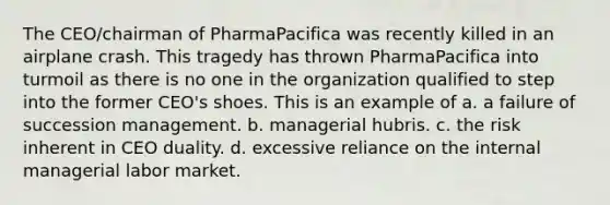 The CEO/chairman of PharmaPacifica was recently killed in an airplane crash. This tragedy has thrown PharmaPacifica into turmoil as there is no one in the organization qualified to step into the former CEO's shoes. This is an example of a. a failure of succession management. b. managerial hubris. c. the risk inherent in CEO duality. d. excessive reliance on the internal managerial labor market.