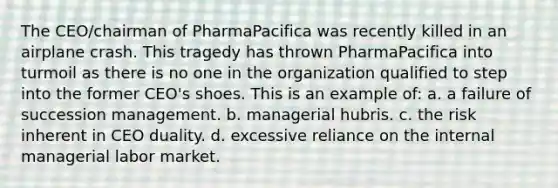 The CEO/chairman of PharmaPacifica was recently killed in an airplane crash. This tragedy has thrown PharmaPacifica into turmoil as there is no one in the organization qualified to step into the former CEO's shoes. This is an example of: a. a failure of succession management. b. managerial hubris. c. the risk inherent in CEO duality. d. excessive reliance on the internal managerial labor market.