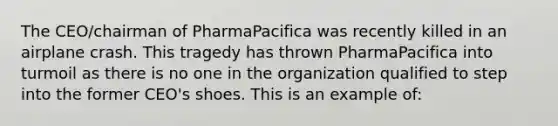 The CEO/chairman of PharmaPacifica was recently killed in an airplane crash. This tragedy has thrown PharmaPacifica into turmoil as there is no one in the organization qualified to step into the former CEO's shoes. This is an example of: